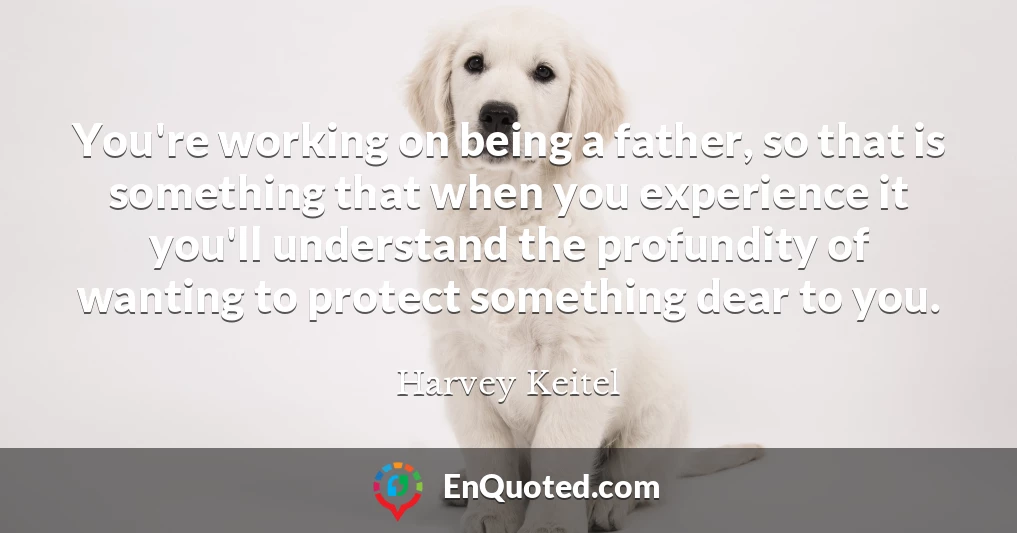 You're working on being a father, so that is something that when you experience it you'll understand the profundity of wanting to protect something dear to you.