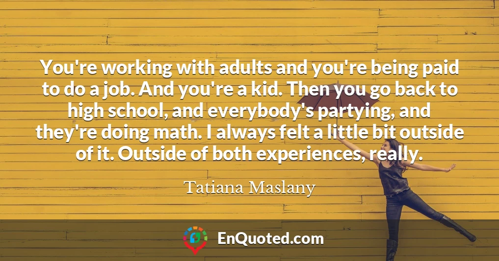 You're working with adults and you're being paid to do a job. And you're a kid. Then you go back to high school, and everybody's partying, and they're doing math. I always felt a little bit outside of it. Outside of both experiences, really.