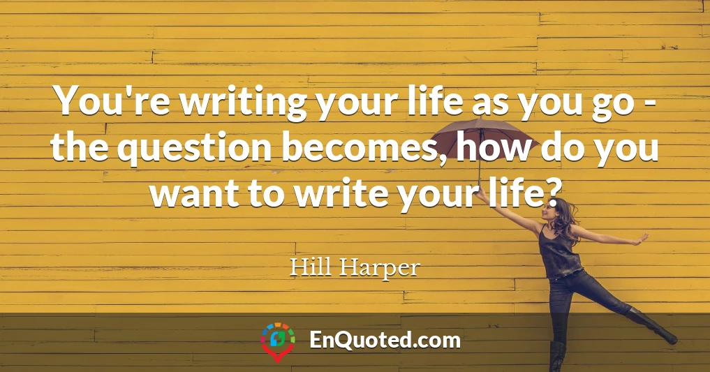 You're writing your life as you go - the question becomes, how do you want to write your life?