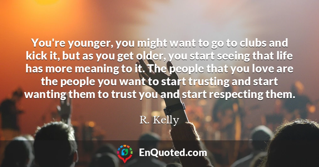 You're younger, you might want to go to clubs and kick it, but as you get older, you start seeing that life has more meaning to it. The people that you love are the people you want to start trusting and start wanting them to trust you and start respecting them.