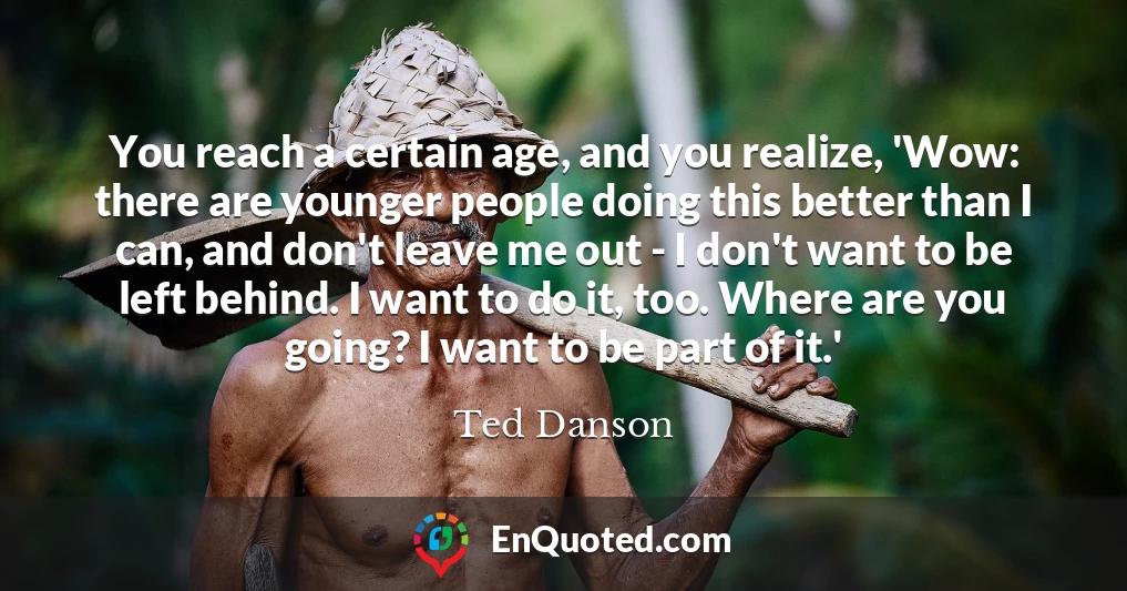 You reach a certain age, and you realize, 'Wow: there are younger people doing this better than I can, and don't leave me out - I don't want to be left behind. I want to do it, too. Where are you going? I want to be part of it.'