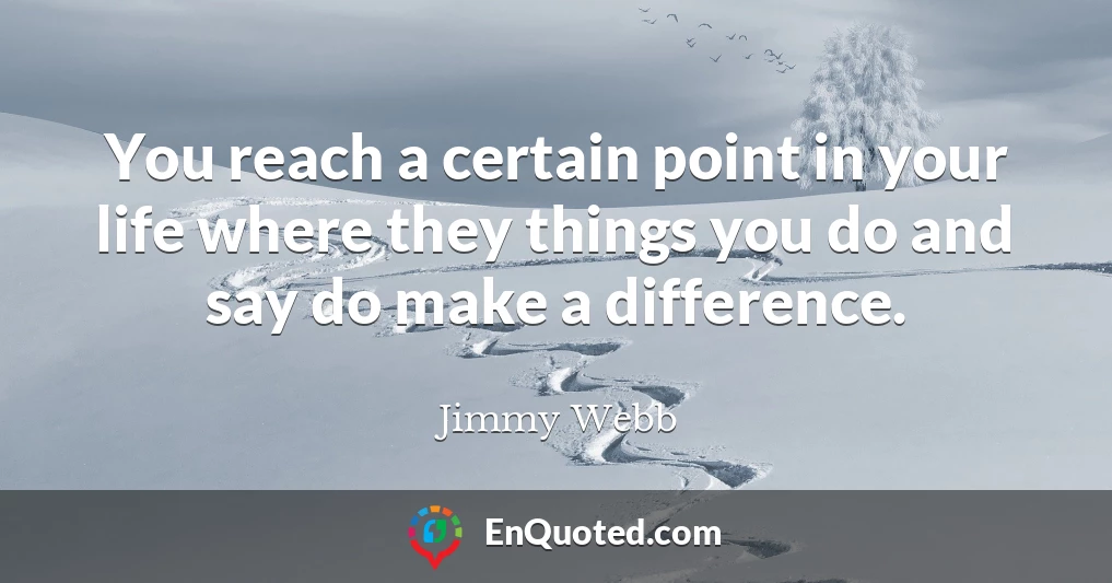 You reach a certain point in your life where they things you do and say do make a difference.