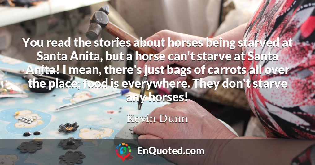 You read the stories about horses being starved at Santa Anita, but a horse can't starve at Santa Anita! I mean, there's just bags of carrots all over the place; food is everywhere. They don't starve any horses!