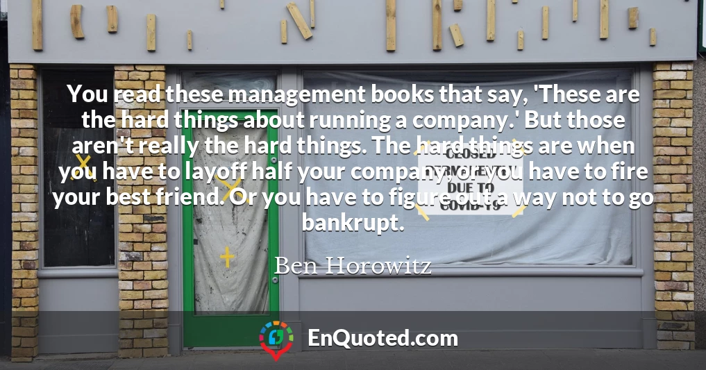 You read these management books that say, 'These are the hard things about running a company.' But those aren't really the hard things. The hard things are when you have to layoff half your company, or you have to fire your best friend. Or you have to figure out a way not to go bankrupt.