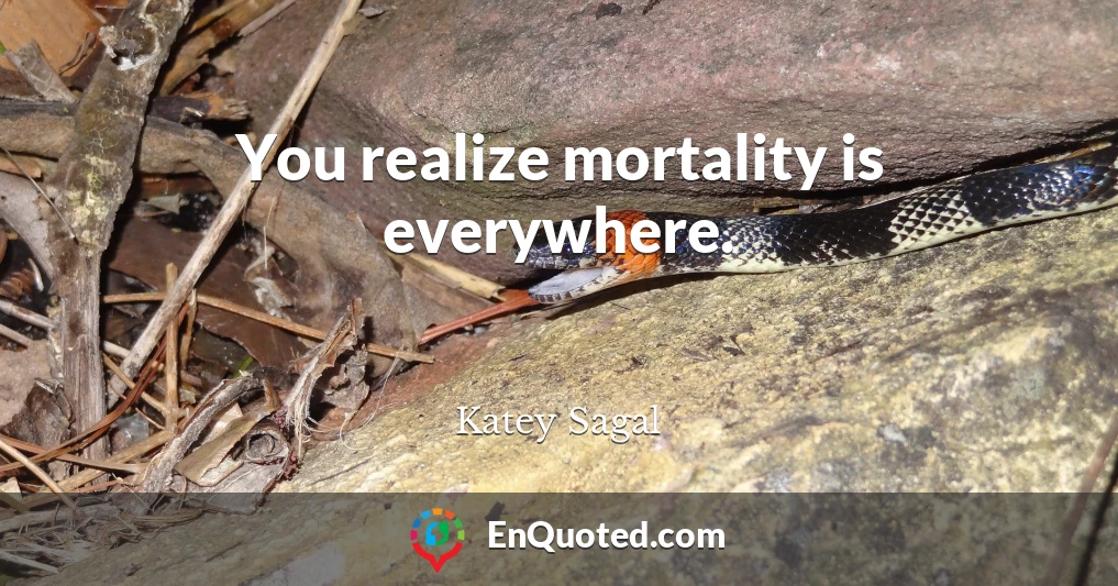 You realize mortality is everywhere.