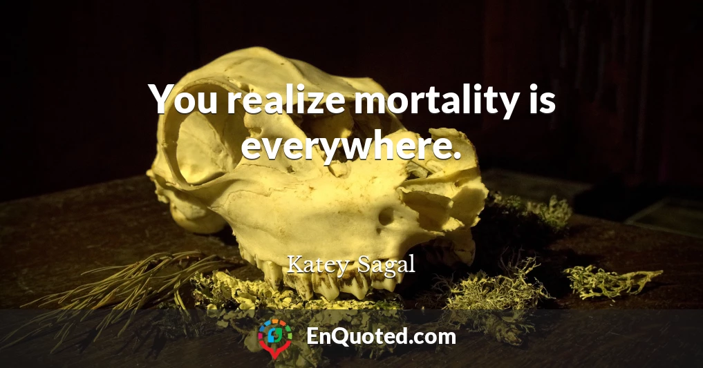 You realize mortality is everywhere.