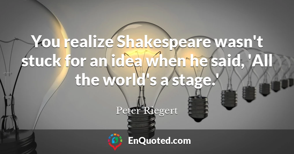 You realize Shakespeare wasn't stuck for an idea when he said, 'All the world's a stage.'