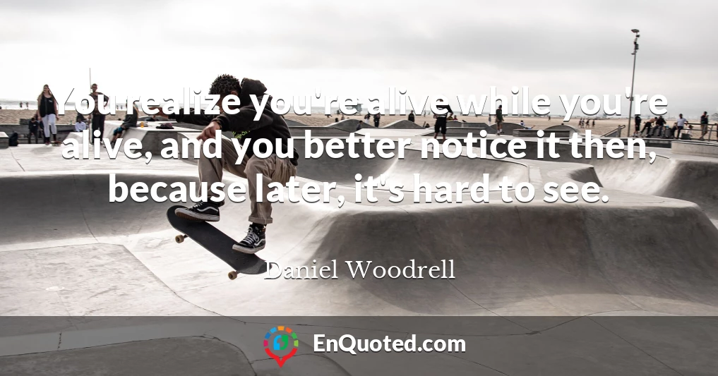 You realize you're alive while you're alive, and you better notice it then, because later, it's hard to see.