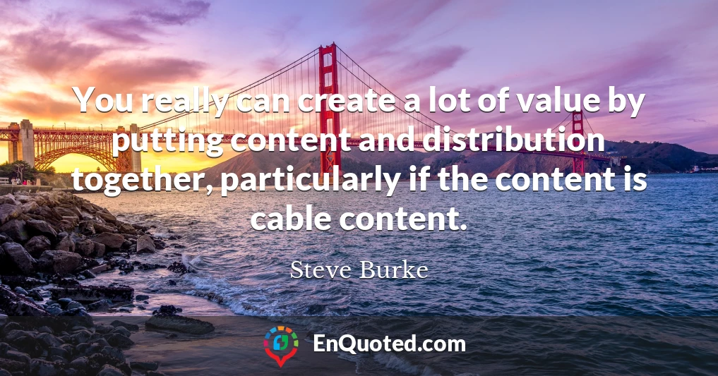 You really can create a lot of value by putting content and distribution together, particularly if the content is cable content.