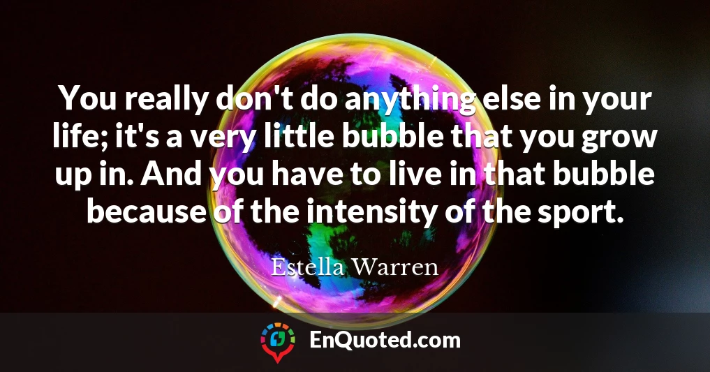 You really don't do anything else in your life; it's a very little bubble that you grow up in. And you have to live in that bubble because of the intensity of the sport.