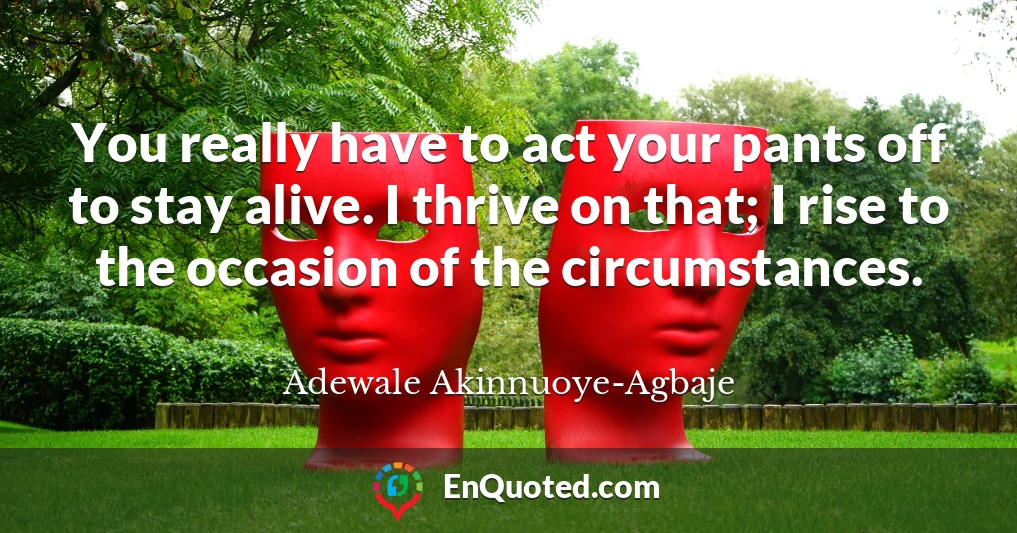You really have to act your pants off to stay alive. I thrive on that; I rise to the occasion of the circumstances.