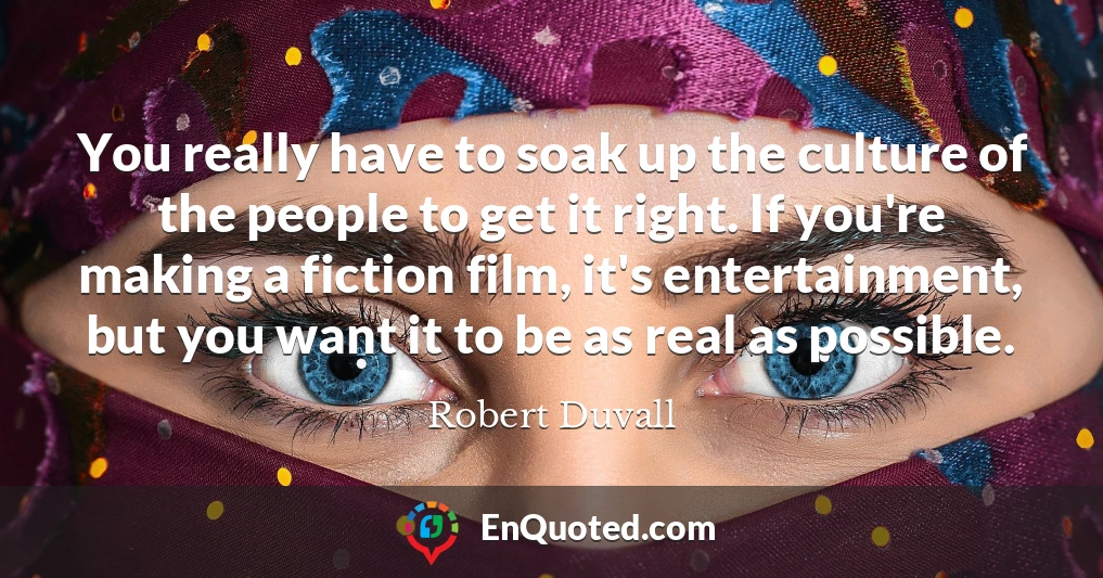 You really have to soak up the culture of the people to get it right. If you're making a fiction film, it's entertainment, but you want it to be as real as possible.