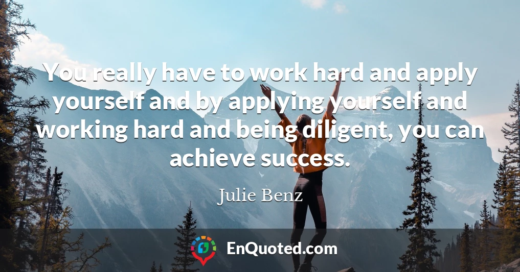 You really have to work hard and apply yourself and by applying yourself and working hard and being diligent, you can achieve success.