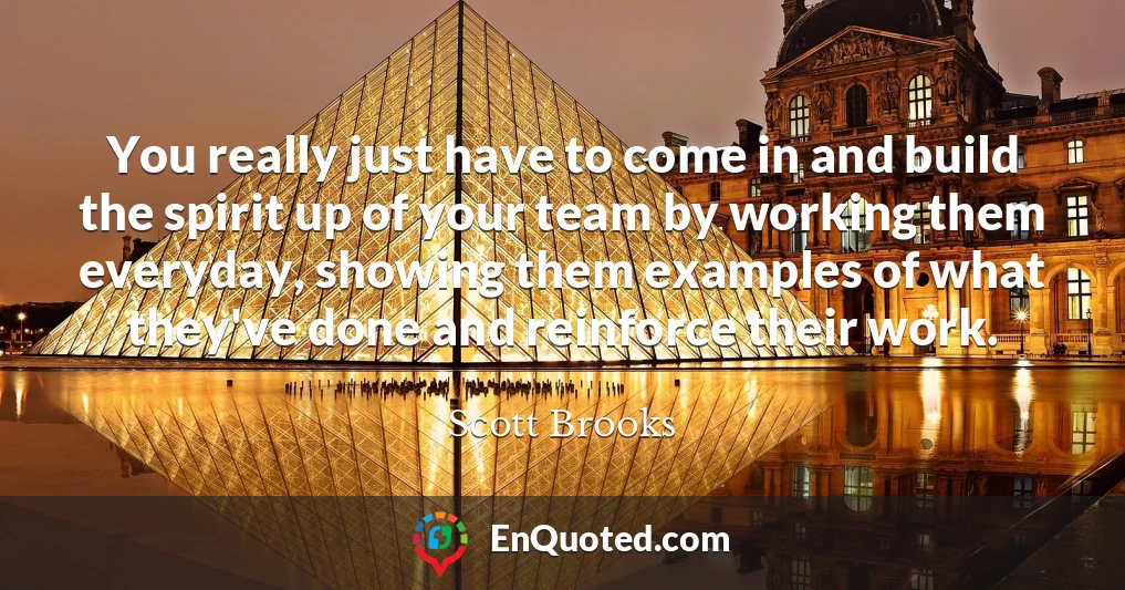 You really just have to come in and build the spirit up of your team by working them everyday, showing them examples of what they've done and reinforce their work.