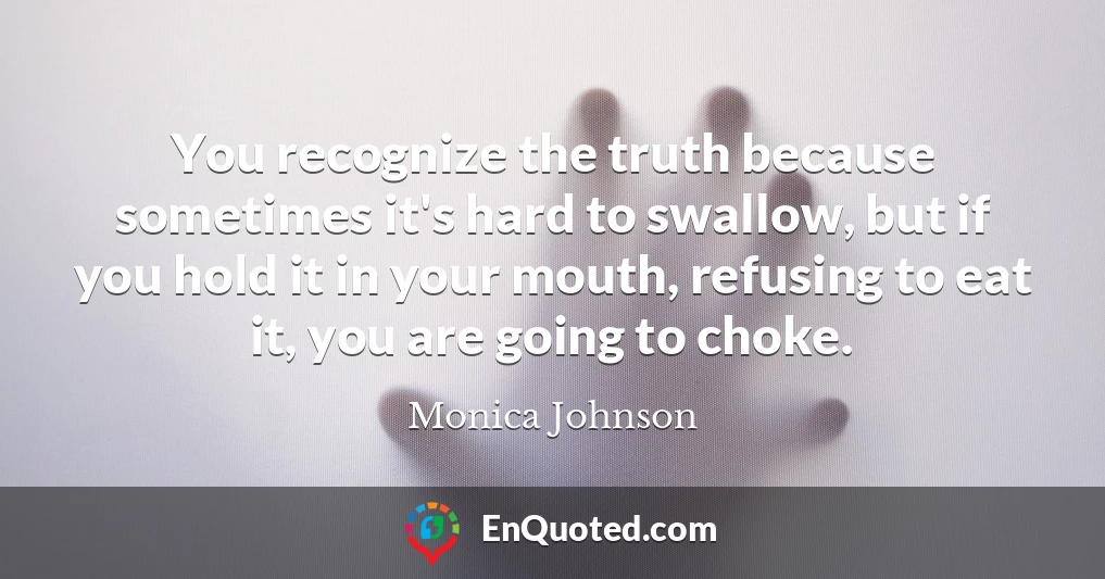 You recognize the truth because sometimes it's hard to swallow, but if you hold it in your mouth, refusing to eat it, you are going to choke.
