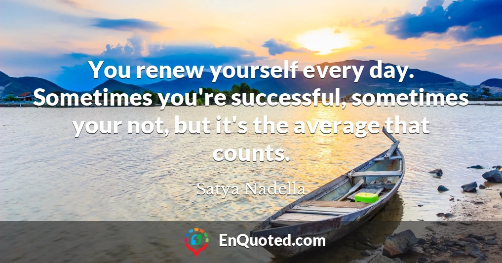 You renew yourself every day. Sometimes you're successful, sometimes your not, but it's the average that counts.
