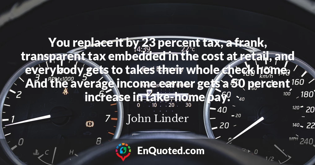 You replace it by 23 percent tax, a frank, transparent tax embedded in the cost at retail, and everybody gets to takes their whole check home. And the average income earner gets a 50 percent increase in take-home pay.