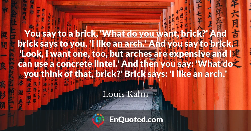 You say to a brick, 'What do you want, brick?' And brick says to you, 'I like an arch.' And you say to brick, 'Look, I want one, too, but arches are expensive and I can use a concrete lintel.' And then you say: 'What do you think of that, brick?' Brick says: 'I like an arch.'