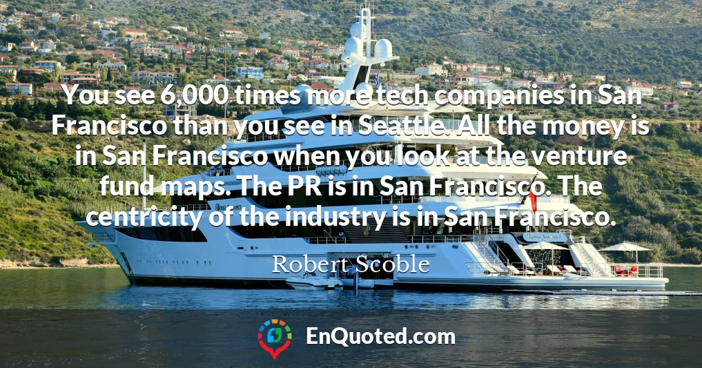 You see 6,000 times more tech companies in San Francisco than you see in Seattle. All the money is in San Francisco when you look at the venture fund maps. The PR is in San Francisco. The centricity of the industry is in San Francisco.