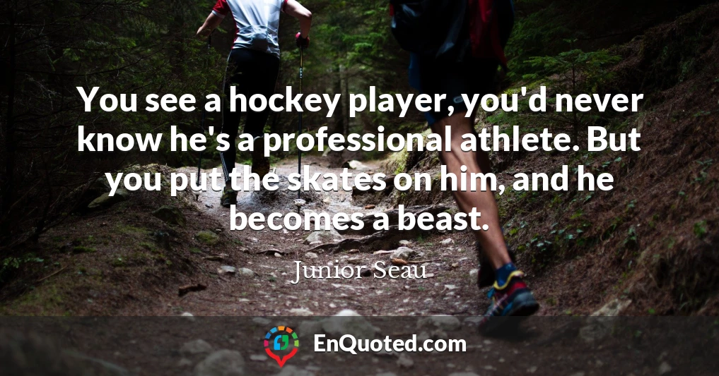 You see a hockey player, you'd never know he's a professional athlete. But you put the skates on him, and he becomes a beast.
