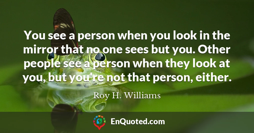 You see a person when you look in the mirror that no one sees but you. Other people see a person when they look at you, but you're not that person, either.
