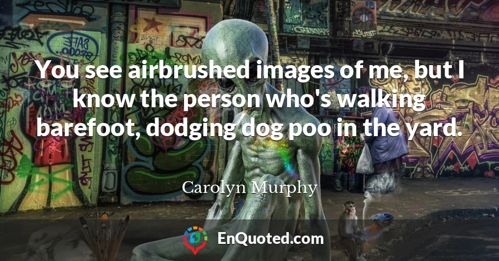 You see airbrushed images of me, but I know the person who's walking barefoot, dodging dog poo in the yard.