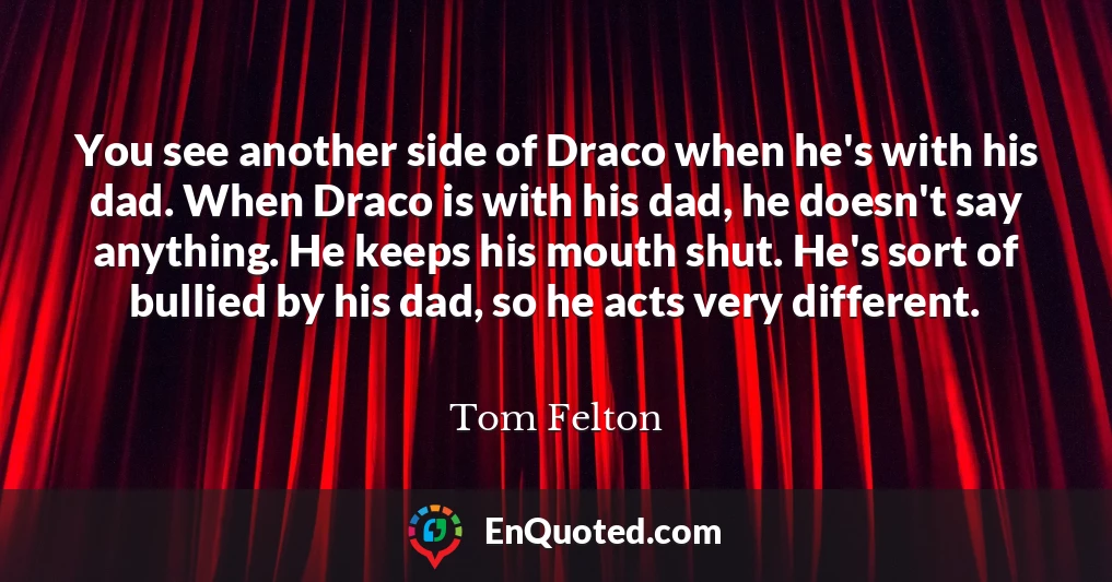 You see another side of Draco when he's with his dad. When Draco is with his dad, he doesn't say anything. He keeps his mouth shut. He's sort of bullied by his dad, so he acts very different.