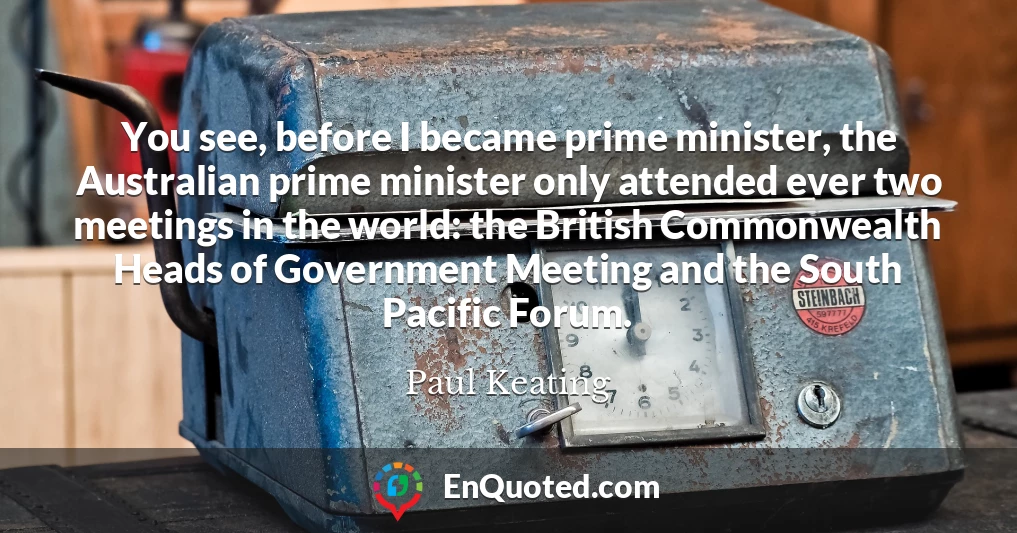 You see, before I became prime minister, the Australian prime minister only attended ever two meetings in the world: the British Commonwealth Heads of Government Meeting and the South Pacific Forum.