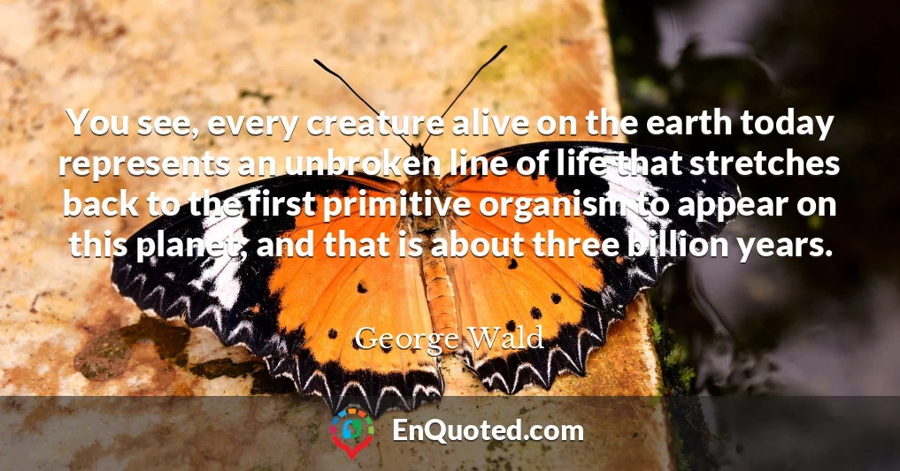 You see, every creature alive on the earth today represents an unbroken line of life that stretches back to the first primitive organism to appear on this planet; and that is about three billion years.