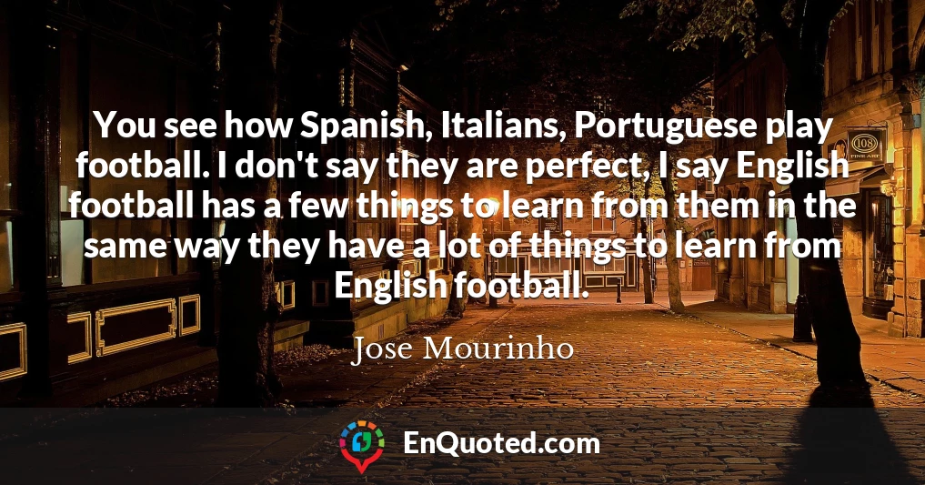 You see how Spanish, Italians, Portuguese play football. I don't say they are perfect, I say English football has a few things to learn from them in the same way they have a lot of things to learn from English football.