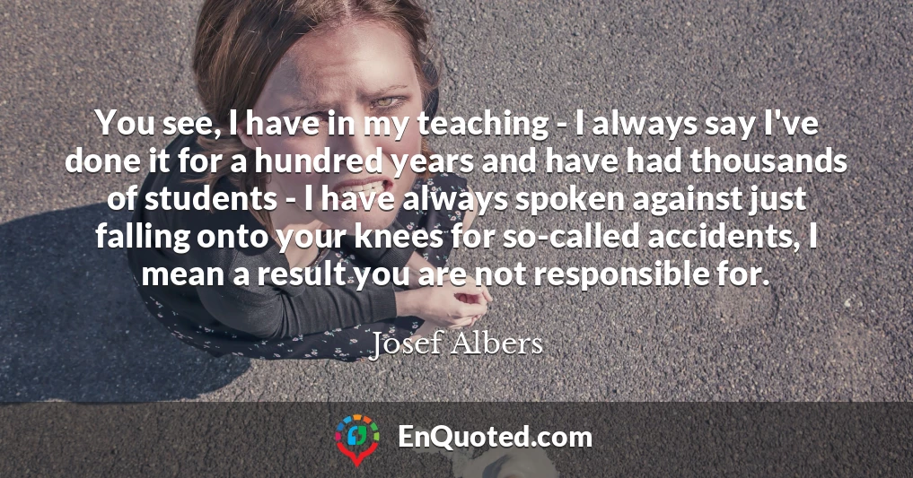 You see, I have in my teaching - I always say I've done it for a hundred years and have had thousands of students - I have always spoken against just falling onto your knees for so-called accidents, I mean a result you are not responsible for.