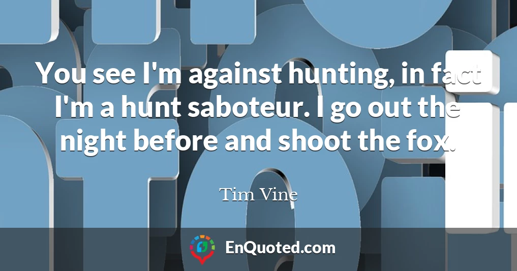 You see I'm against hunting, in fact I'm a hunt saboteur. I go out the night before and shoot the fox.