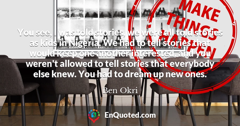 You see, I was told stories, we were all told stories as kids in Nigeria. We had to tell stories that would keep one another interested, and you weren't allowed to tell stories that everybody else knew. You had to dream up new ones.