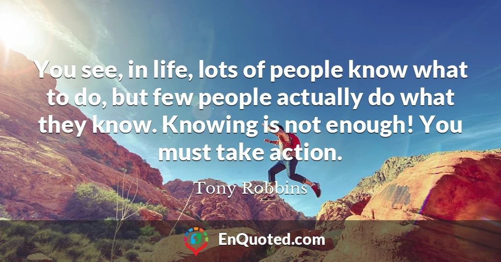 You see, in life, lots of people know what to do, but few people actually do what they know. Knowing is not enough! You must take action.