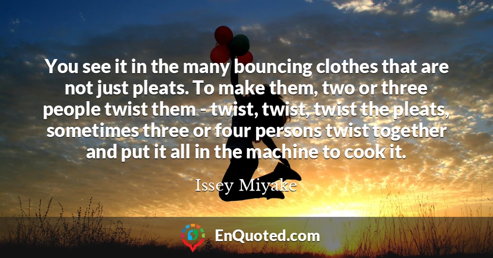 You see it in the many bouncing clothes that are not just pleats. To make them, two or three people twist them - twist, twist, twist the pleats, sometimes three or four persons twist together and put it all in the machine to cook it.