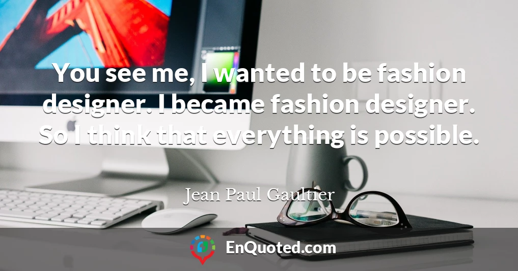 You see me, I wanted to be fashion designer. I became fashion designer. So I think that everything is possible.