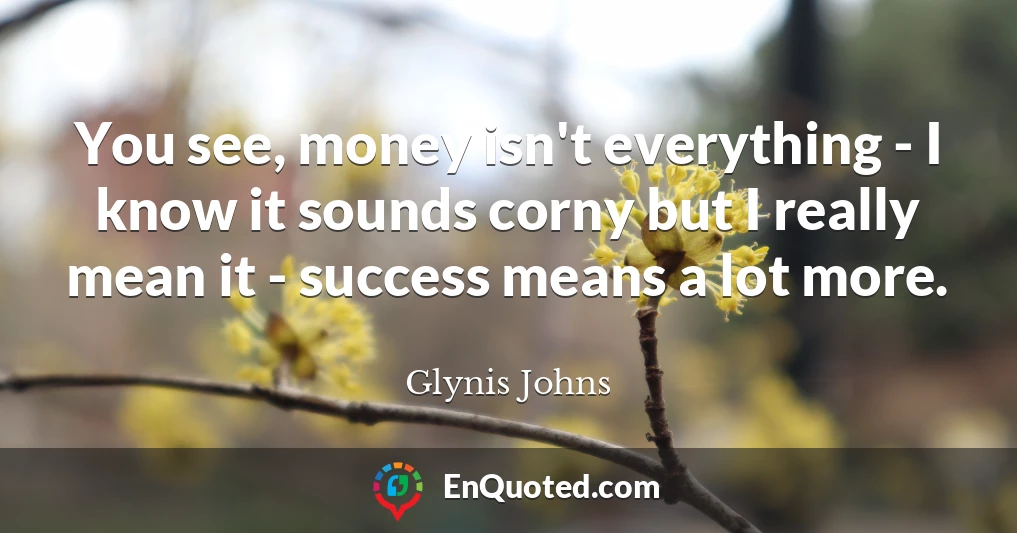 You see, money isn't everything - I know it sounds corny but I really mean it - success means a lot more.