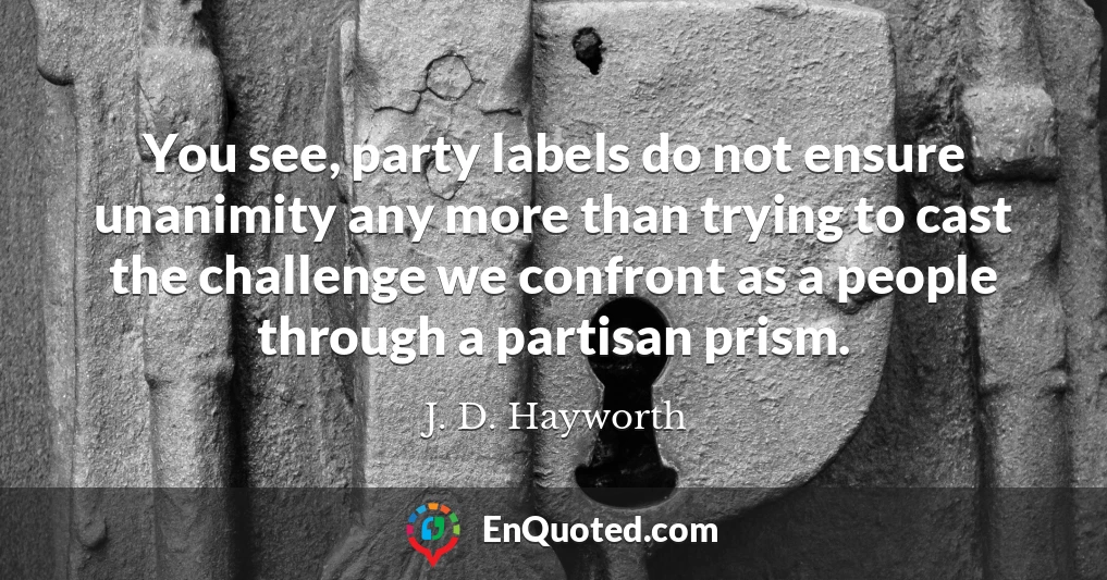 You see, party labels do not ensure unanimity any more than trying to cast the challenge we confront as a people through a partisan prism.