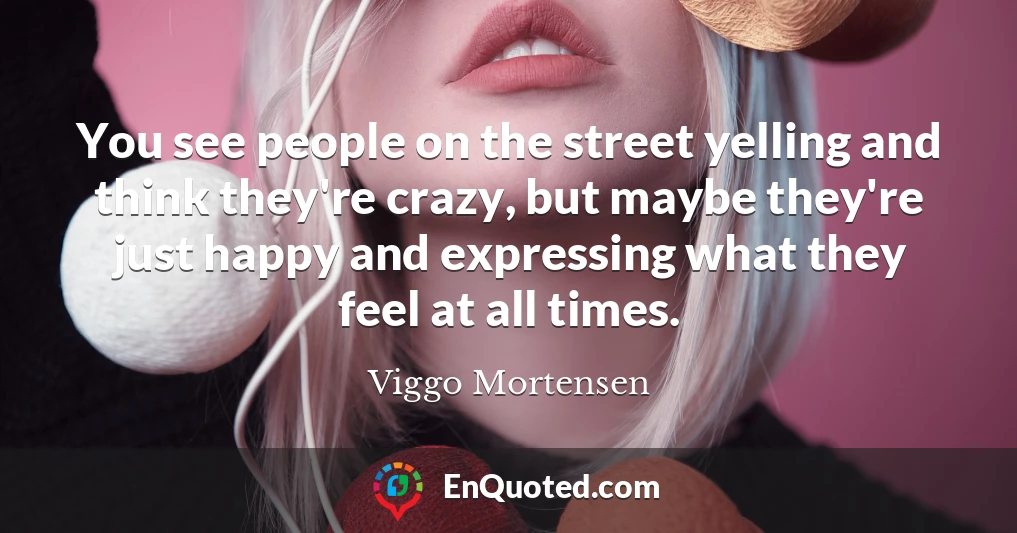 You see people on the street yelling and think they're crazy, but maybe they're just happy and expressing what they feel at all times.