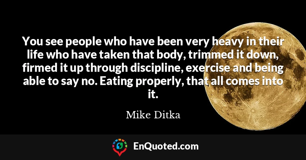 You see people who have been very heavy in their life who have taken that body, trimmed it down, firmed it up through discipline, exercise and being able to say no. Eating properly, that all comes into it.