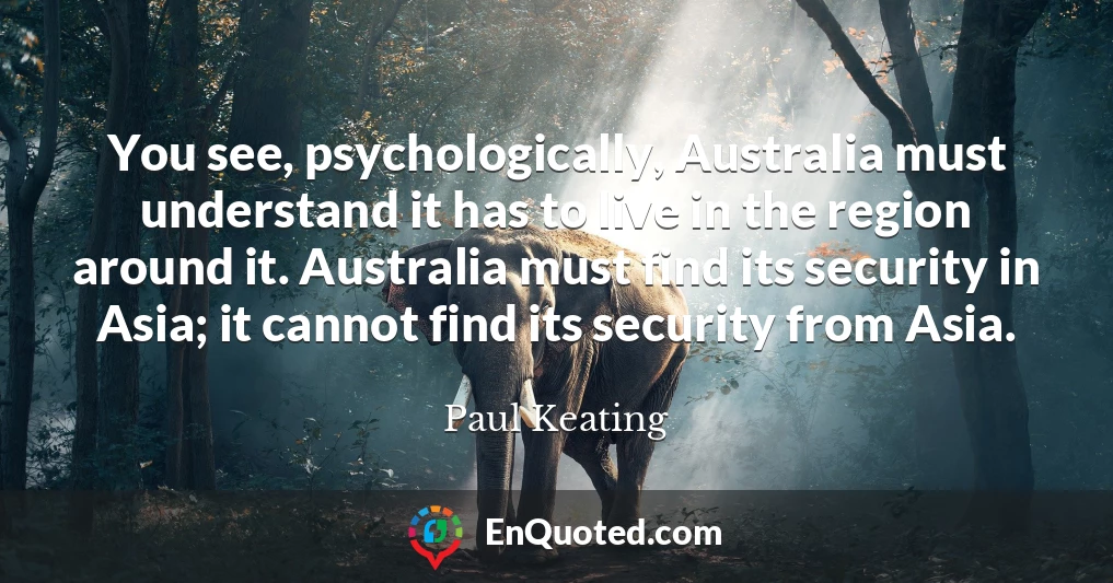 You see, psychologically, Australia must understand it has to live in the region around it. Australia must find its security in Asia; it cannot find its security from Asia.