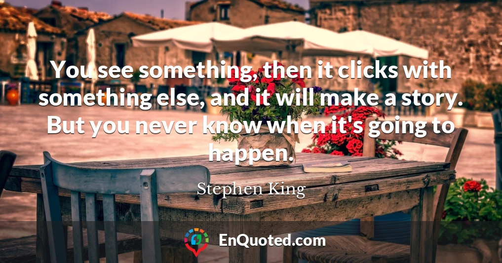 You see something, then it clicks with something else, and it will make a story. But you never know when it's going to happen.
