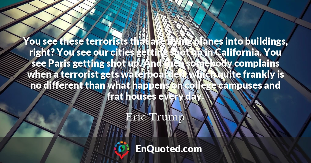 You see these terrorists that are flying planes into buildings, right? You see our cities getting shot up in California. You see Paris getting shot up. And then somebody complains when a terrorist gets waterboarded, which quite frankly is no different than what happens on college campuses and frat houses every day.