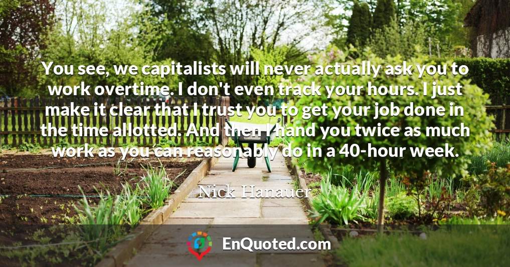 You see, we capitalists will never actually ask you to work overtime. I don't even track your hours. I just make it clear that I trust you to get your job done in the time allotted. And then I hand you twice as much work as you can reasonably do in a 40-hour week.