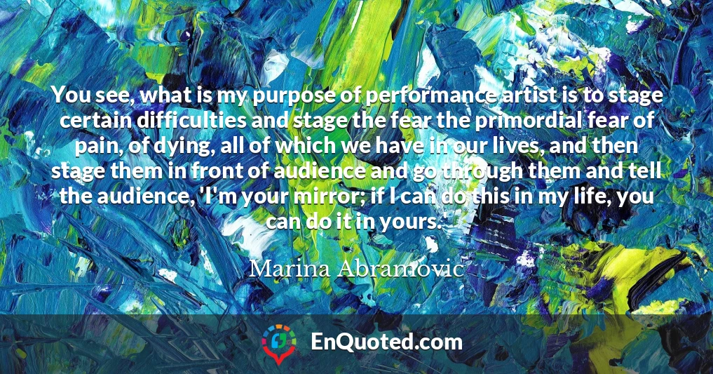 You see, what is my purpose of performance artist is to stage certain difficulties and stage the fear the primordial fear of pain, of dying, all of which we have in our lives, and then stage them in front of audience and go through them and tell the audience, 'I'm your mirror; if I can do this in my life, you can do it in yours.'