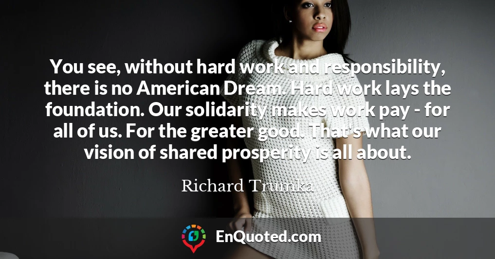 You see, without hard work and responsibility, there is no American Dream. Hard work lays the foundation. Our solidarity makes work pay - for all of us. For the greater good. That's what our vision of shared prosperity is all about.