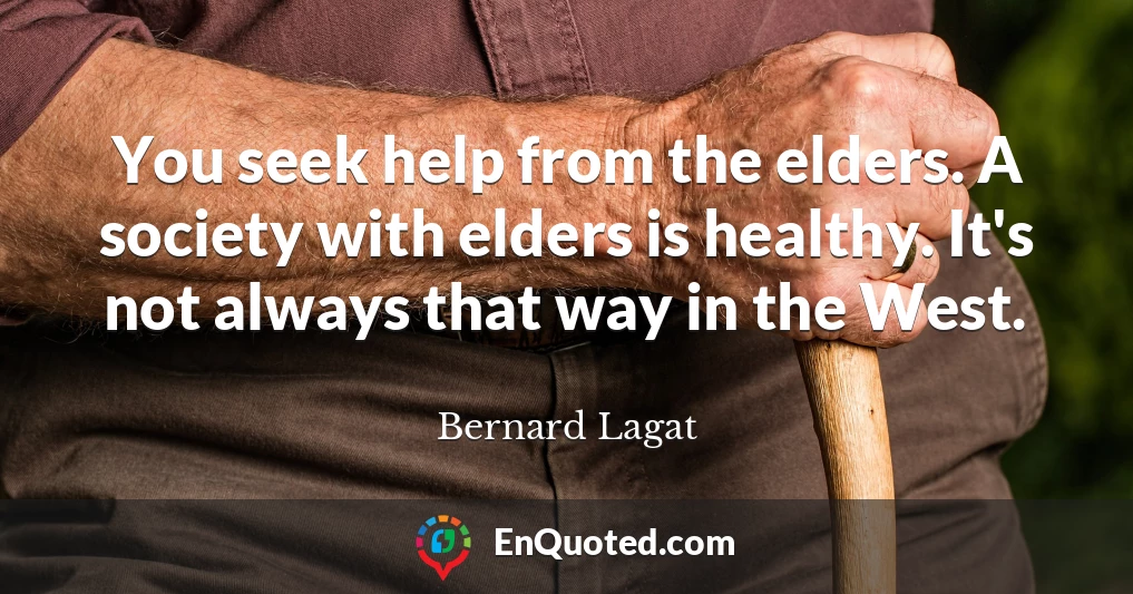 You seek help from the elders. A society with elders is healthy. It's not always that way in the West.