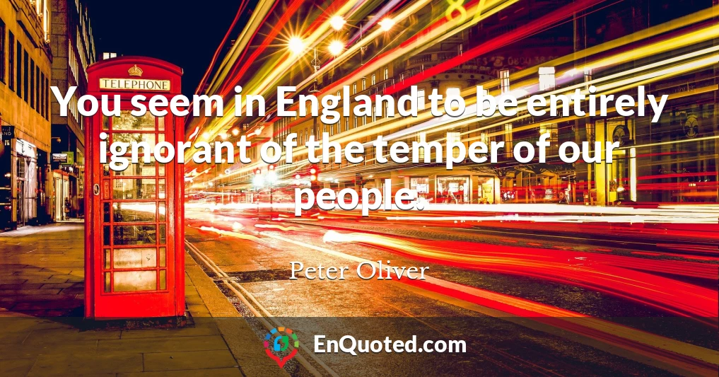 You seem in England to be entirely ignorant of the temper of our people.