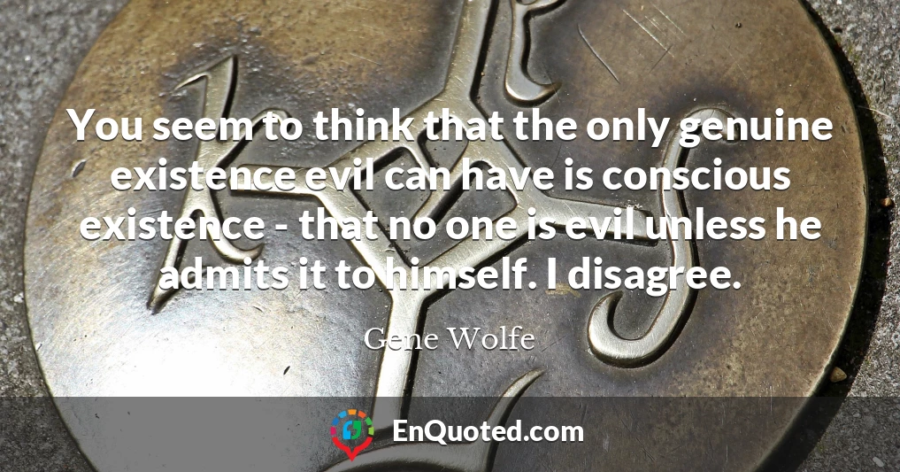 You seem to think that the only genuine existence evil can have is conscious existence - that no one is evil unless he admits it to himself. I disagree.