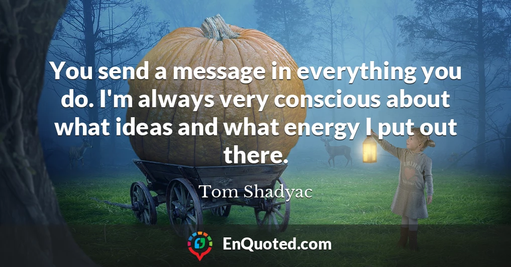 You send a message in everything you do. I'm always very conscious about what ideas and what energy I put out there.